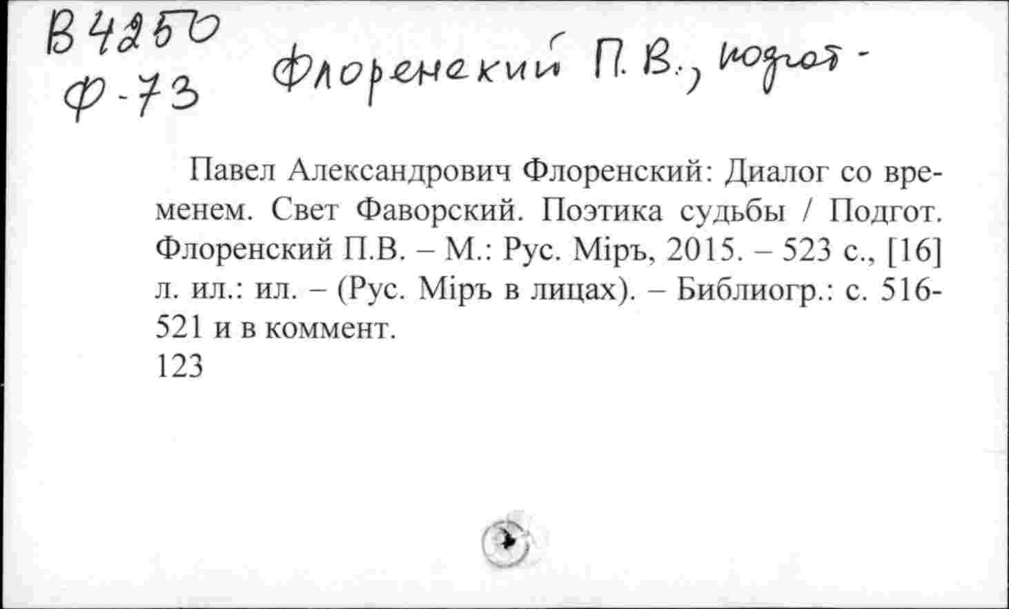 ﻿
П- ву '
Павел Александрович Флоренский: Диалог со временем. Свет Фаворский. Поэтика судьбы / Подгот. Флоренский П.В. - М.: Рус. М1ръ, 2015. - 523 с., [16] л. ил.: ил. - (Рус. М1ръ в лицах). - Библиогр.: с. 516-521 и в коммент.
123